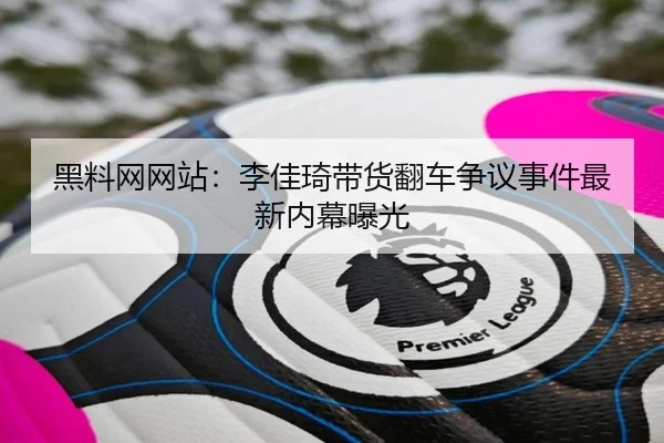 黑料网网站：李佳琦带货翻车争议事件最新内幕曝光